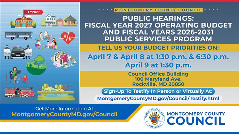 Public hearings: FY27 operating budget and FY26-31 public services program. Tell us your budget priorities on: April 7 & 8, 1:30 p.m. & 6:30 p.m. April 9 at 1:30 p.m. Council Office Building. Sign up to testify at MontgomerycountyMD.gov/Council/Testify.html 