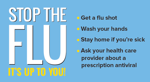 Stop the Flu - It's Up to You! Get a Flushot, Wash Your Hands, Stay Home If you are sick, Ask your health care provided about prescription antiviral.