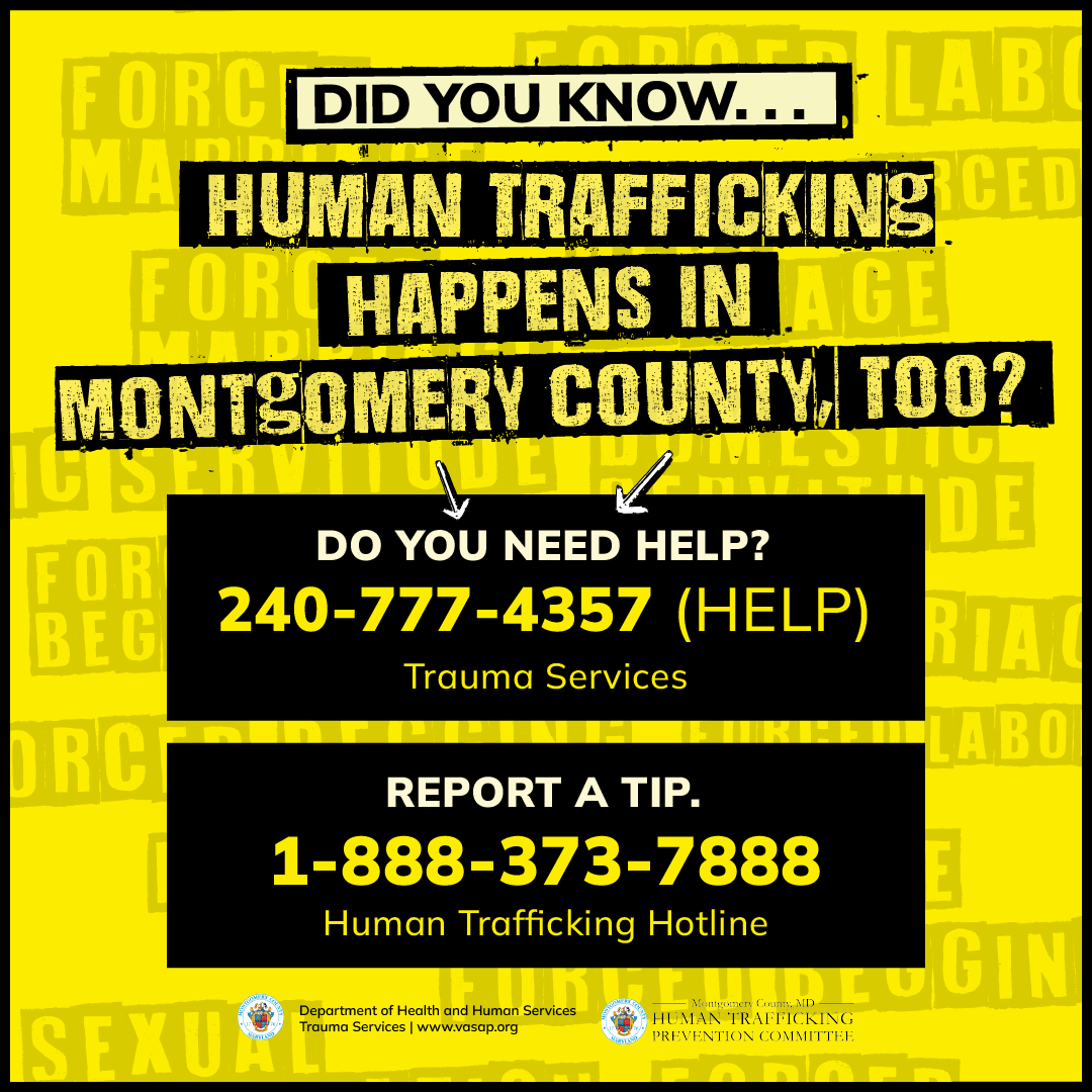 Did You Know... Human Trafficking happens in Montgomery County Too? Do you need help? 240-777-4357 (HELP) Report a tip. 1-888-373-7888 Human Trafficking Hotline