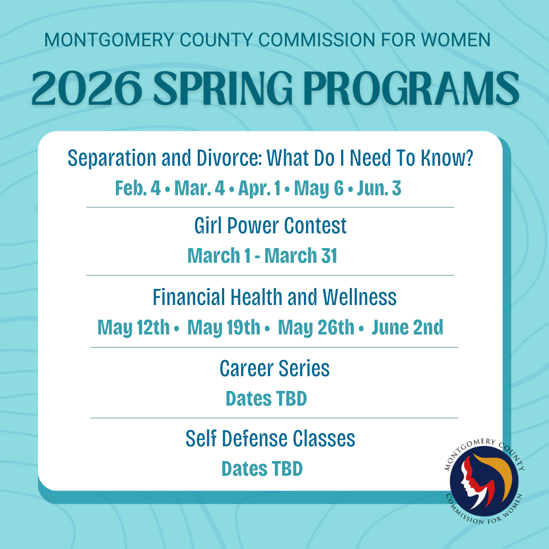 Montgomery County Commission for women 2026 Spring Programs - Separation and Divorce: What do I need to Know - Feb 4, Mar 4, April 1, May 6, June 3 - Girl power contest March 1 - March 31 - Financial Health and Wellness May 12th, May 19th, May 26th, June 2nd - career Series TBD - Self Defense classes TBD 