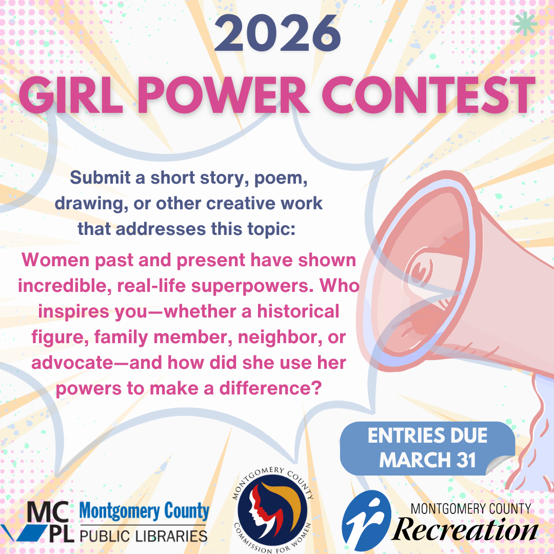 2026 Girl Power contest 2026 Girl Power Contest  Submit a short story, poem, drawing, or other creative work that addresses this topic:  Women past and present have shown incredible, real-life superpowers. Who inspires you—whether a historical figure, family member, neighbor, or advocate—and how did she use her powers to make a difference?  Entries due March 31 sponsored by Montgomery county Public Libraries,   Montgomery County Recreation cfwinfo@montgomerycountymd.gov 240-777-8300